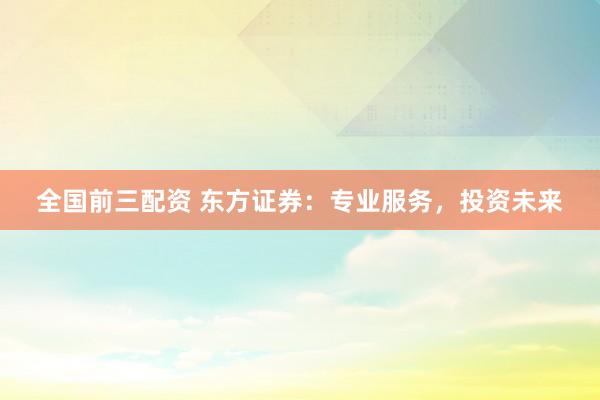 全国前三配资 东方证券:专业服务,投资未来