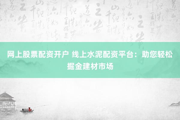 网上股票配资开户 线上水泥配资平台:助您轻松掘金建材市场