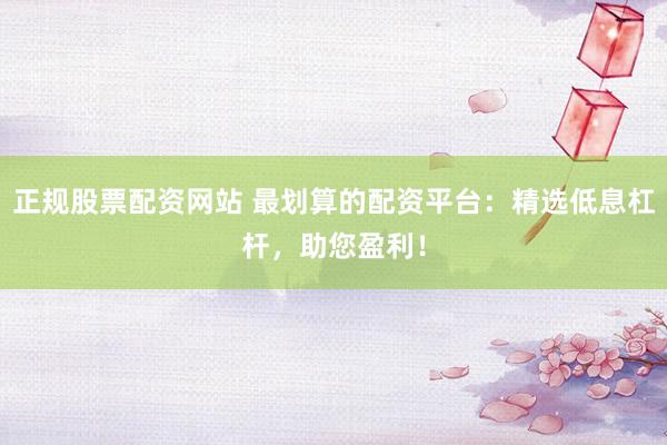正规股票配资网站 最划算的配资平台:精选低息杠杆,助您盈利!