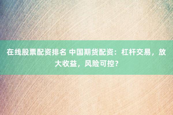 在线股票配资排名 中国期货配资：杠杆交易，放大收益，风险可控？