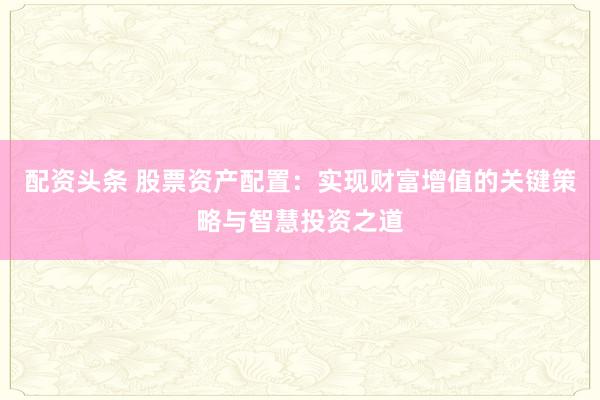 配资头条 股票资产配置：实现财富增值的关键策略与智慧投资之道