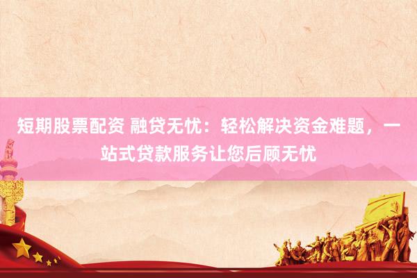 短期股票配资 融贷无忧：轻松解决资金难题，一站式贷款服务让您后顾无忧