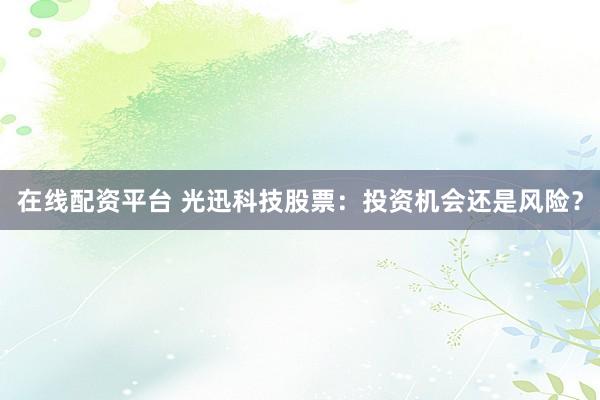 在线配资平台 光迅科技股票：投资机会还是风险？