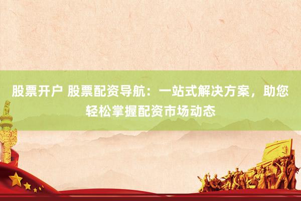 股票开户 股票配资导航：一站式解决方案，助您轻松掌握配资市场动态