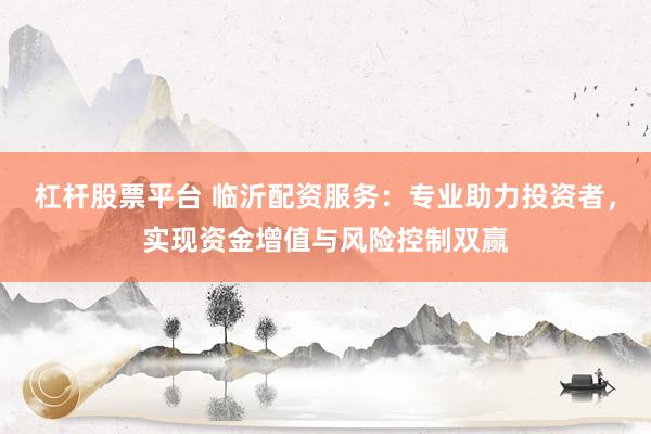 杠杆股票平台 临沂配资服务：专业助力投资者，实现资金增值与风险控制双赢