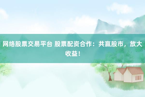 网络股票交易平台 股票配资合作：共赢股市，放大收益！