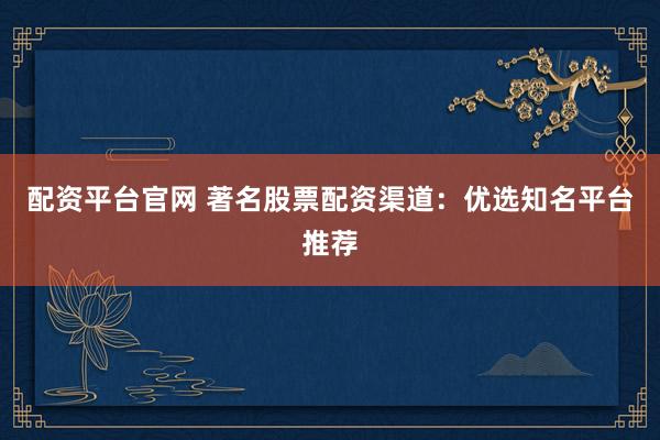 配资平台官网 著名股票配资渠道：优选知名平台推荐