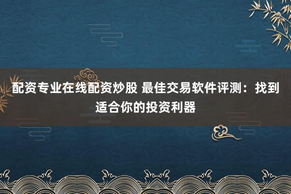 配资专业在线配资炒股 最佳交易软件评测：找到适合你的投资利器