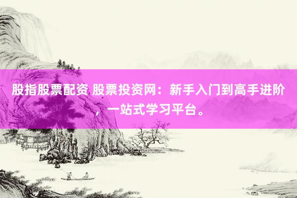 股指股票配资 股票投资网：新手入门到高手进阶，一站式学习平台。