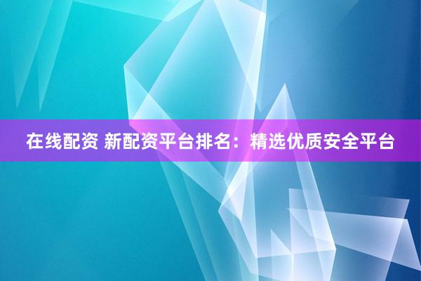 在线配资 新配资平台排名：精选优质安全平台