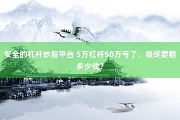 安全的杠杆炒股平台 5万杠杆50万亏了，最终要赔多少钱？