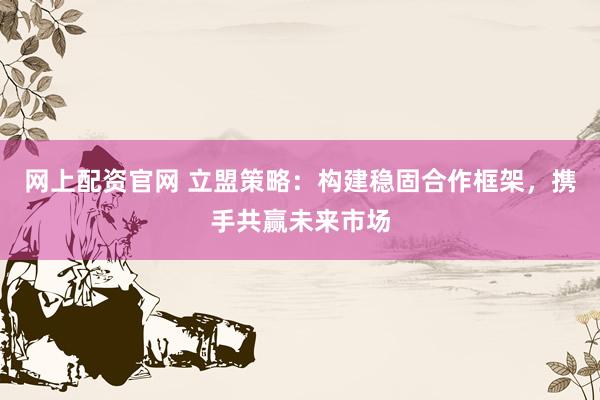 网上配资官网 立盟策略：构建稳固合作框架，携手共赢未来市场