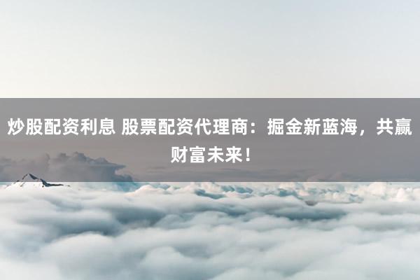 炒股配资利息 股票配资代理商：掘金新蓝海，共赢财富未来！