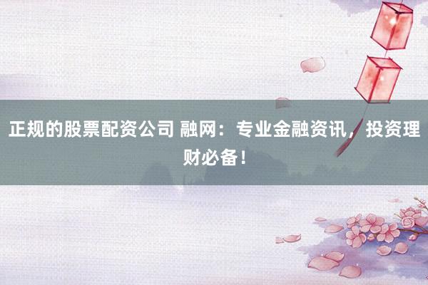 正规的股票配资公司 融网：专业金融资讯，投资理财必备！
