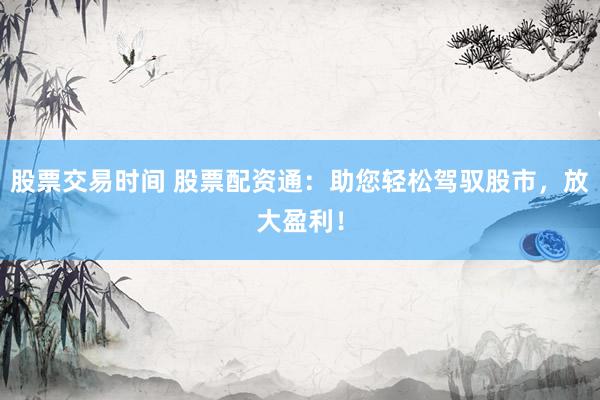 股票交易时间 股票配资通：助您轻松驾驭股市，放大盈利！