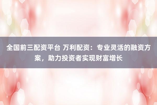 全国前三配资平台 万利配资：专业灵活的融资方案，助力投资者实现财富增长