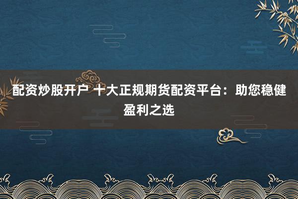配资炒股开户 十大正规期货配资平台：助您稳健盈利之选